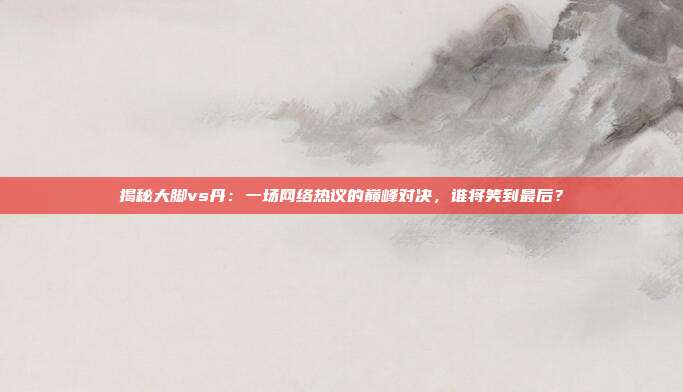 揭秘大脚vs丹:一场网络热议的巅峰对决,谁将笑到最后?