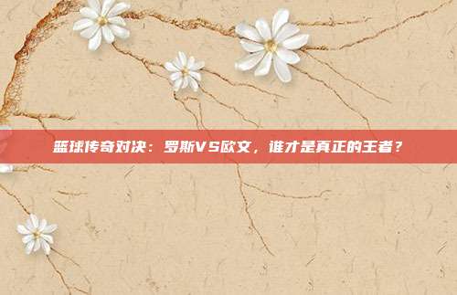 篮球传奇对决:罗斯VS欧文,谁才是真正的王者?