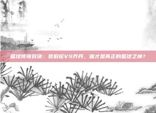 篮球传奇对决：张伯伦VS乔丹，谁才是真正的篮球之神？