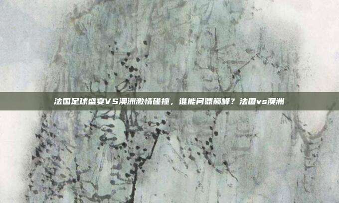 法国足球盛宴VS澳洲激情碰撞，谁能问鼎巅峰？法国vs澳洲