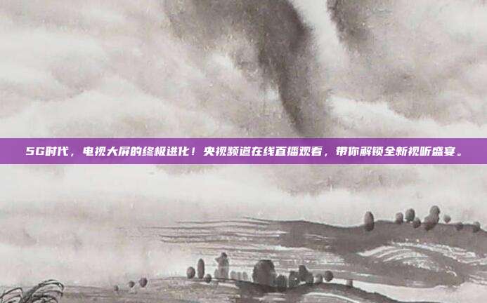 5G时代，电视大屏的终极进化！央视频道在线直播观看，带你解锁全新视听盛宴。