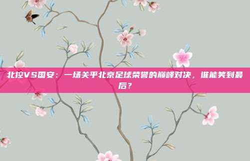 北控VS国安：一场关乎北京足球荣誉的巅峰对决，谁能笑到最后？