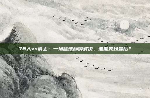 76人vs爵士：一场篮球巅峰对决，谁能笑到最后？