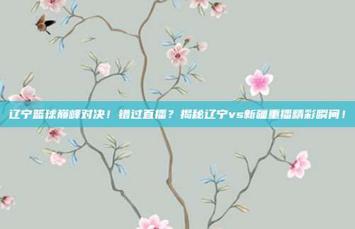 辽宁篮球巅峰对决!错过直播?揭秘辽宁vs新疆重播精彩瞬间!