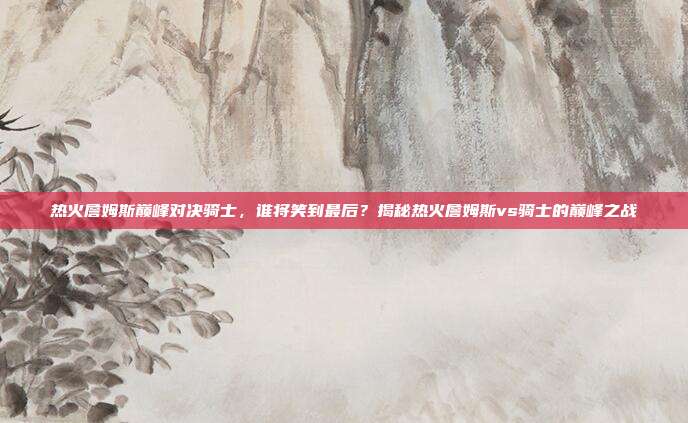 热火詹姆斯巅峰对决骑士，谁将笑到最后？揭秘热火詹姆斯vs骑士的巅峰之战