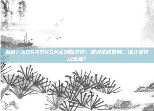 揭秘！NBA马刺VS勇士巅峰对决：高清视频回顾，谁才是真正王者？