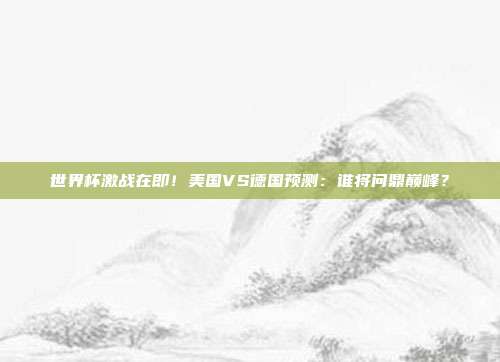 世界杯激战在即！美国VS德国预测：谁将问鼎巅峰？