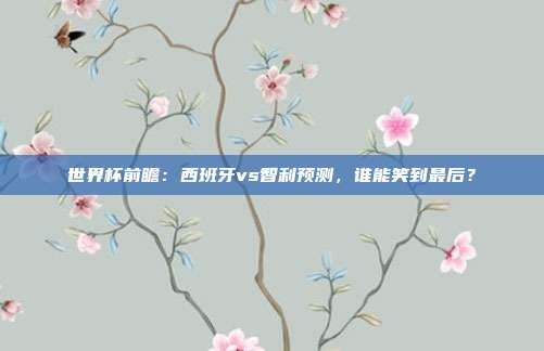 世界杯前瞻:西班牙vs智利预测,谁能笑到最后?
