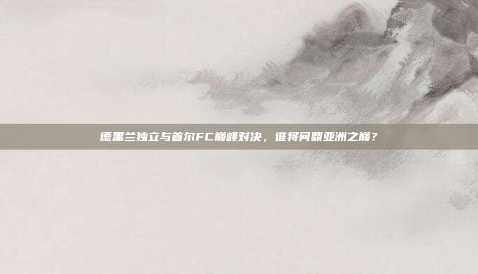 德黑兰独立与首尔FC巅峰对决，谁将问鼎亚洲之巅？