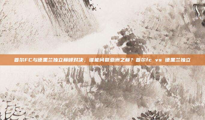 首尔FC与德黑兰独立巅峰对决，谁能问鼎亚洲之巅？首尔fc vs 德黑兰独立