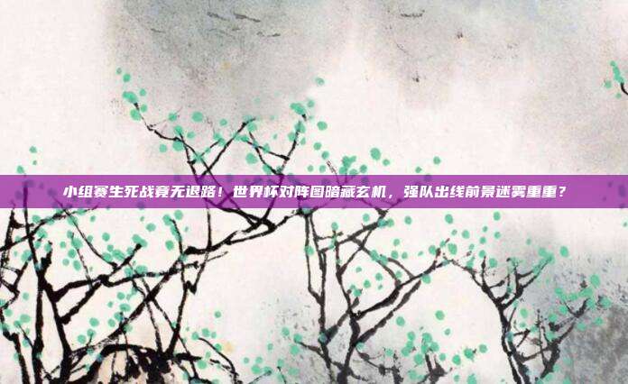 小组赛生死战竟无退路！世界杯对阵图暗藏玄机，强队出线前景迷雾重重？