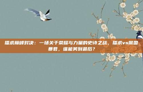 播求巅峰对决:一场关于荣耀与力量的史诗之战,播求vs俄国暴君,谁能笑到最后?