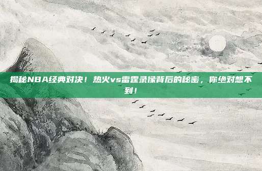 揭秘NBA经典对决！热火vs雷霆录像背后的秘密，你绝对想不到！