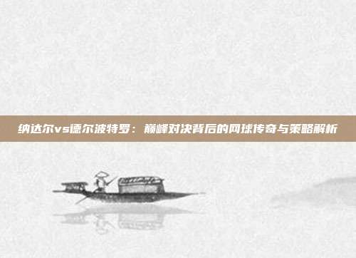 纳达尔vs德尔波特罗：巅峰对决背后的网球传奇与策略解析