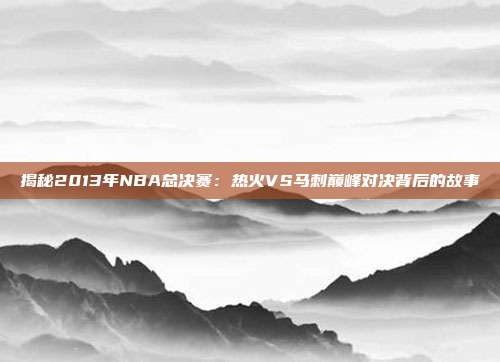 揭秘2013年NBA总决赛：热火VS马刺巅峰对决背后的故事