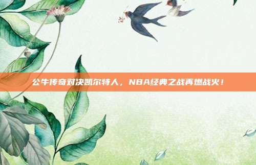 公牛传奇对决凯尔特人，NBA经典之战再燃战火！