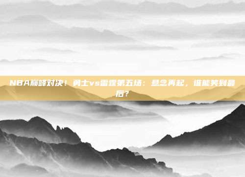 NBA巅峰对决!勇士vs雷霆第五场:悬念再起,谁能笑到最后?