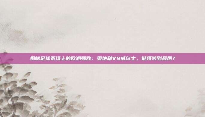 揭秘足球赛场上的欧洲强敌:奥地利VS威尔士,谁将笑到最后?