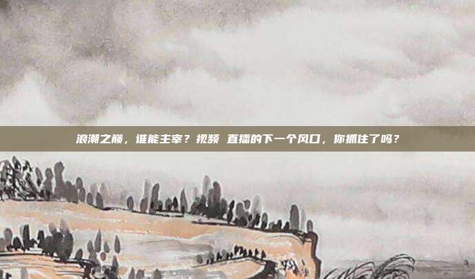 浪潮之巅，谁能主宰？视频 直播的下一个风口，你抓住了吗？