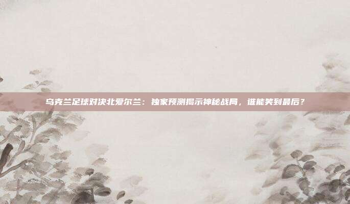 乌克兰足球对决北爱尔兰：独家预测揭示神秘战局，谁能笑到最后？