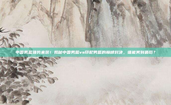 中国男篮强势来袭!揭秘中国男篮vs印尼男篮的巅峰对决,谁能笑到最后?