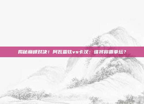 揭秘巅峰对决！阿瓦雷兹vs卡汉：谁将称霸拳坛？