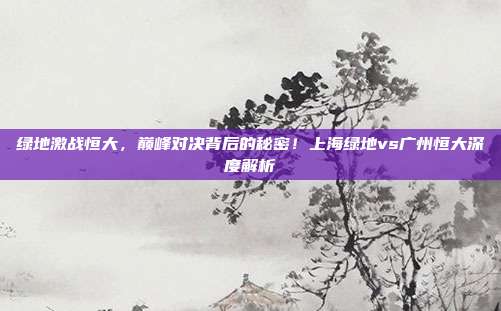 绿地激战恒大，巅峰对决背后的秘密！上海绿地vs广州恒大深度解析