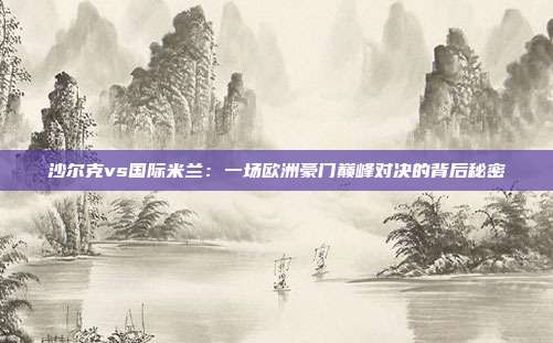 沙尔克vs国际米兰:一场欧洲豪门巅峰对决的背后秘密
