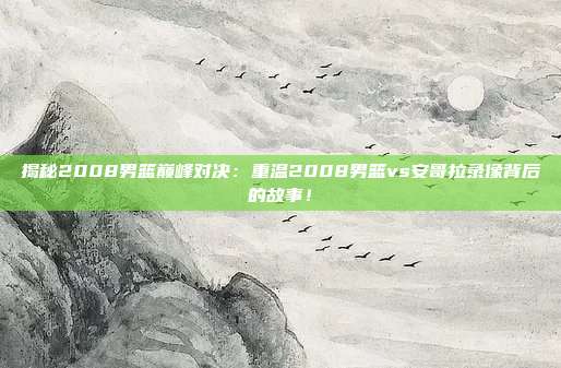 揭秘2008男篮巅峰对决：重温2008男篮vs安哥拉录像背后的故事！