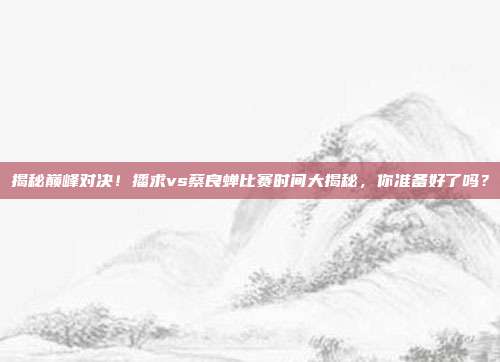 揭秘巅峰对决！播求vs蔡良蝉比赛时间大揭秘，你准备好了吗？