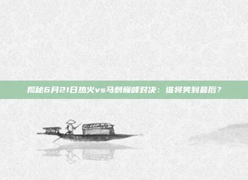 揭秘6月21日热火vs马刺巅峰对决：谁将笑到最后？