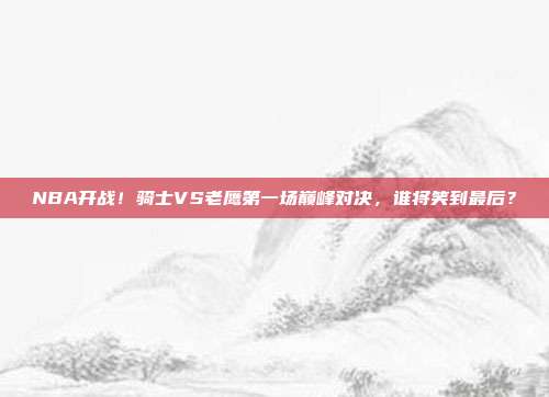 NBA开战！骑士VS老鹰第一场巅峰对决，谁将笑到最后？