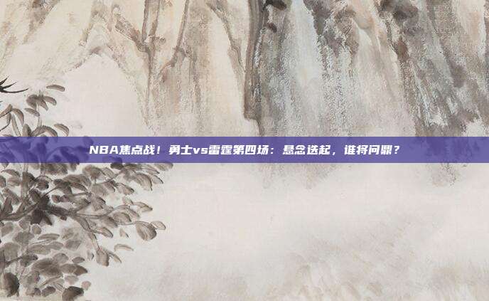 NBA焦点战!勇士vs雷霆第四场:悬念迭起,谁将问鼎?