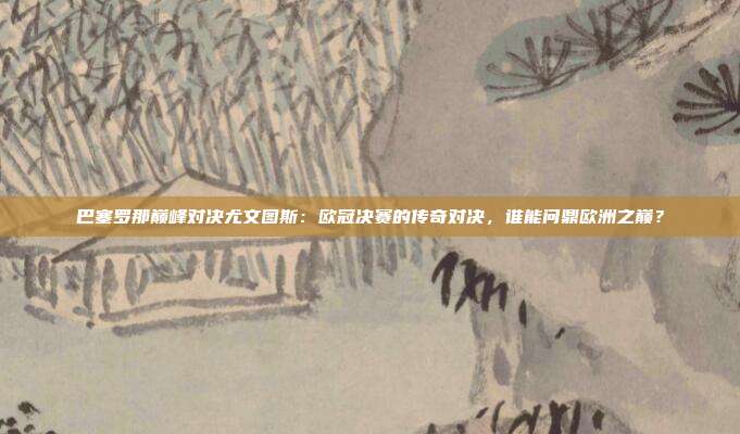 巴塞罗那巅峰对决尤文图斯：欧冠决赛的传奇对决，谁能问鼎欧洲之巅？