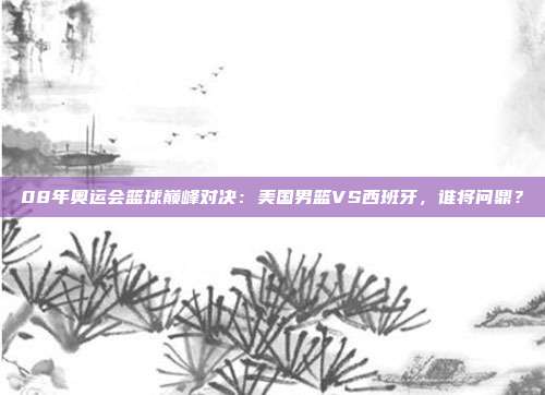 08年奥运会篮球巅峰对决:美国男篮VS西班牙,谁将问鼎?