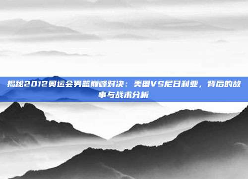 揭秘2012奥运会男篮巅峰对决:美国VS尼日利亚,背后的故事与战术分析