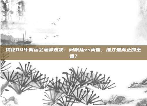 揭秘04年奥运会巅峰对决：阿根廷vs美国，谁才是真正的王者？