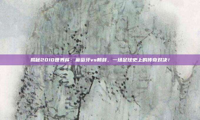 揭秘2010世界杯：葡萄牙vs朝鲜，一场足球史上的传奇对决！