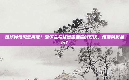 足球赛场风云再起！爱尔兰与格鲁吉亚巅峰对决，谁能笑到最后？