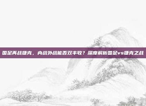 国足再战捷克,内战外战能否双丰收?深度解析国足vs捷克之战