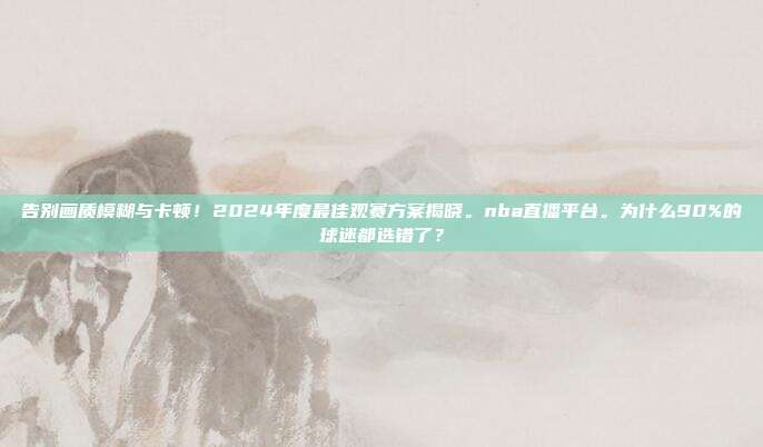 告别画质模糊与卡顿！2024年度最佳观赛方案揭晓。nba直播平台。为什么90%的球迷都选错了？