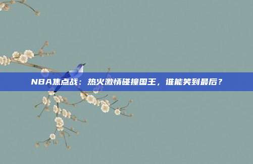 NBA焦点战：热火激情碰撞国王，谁能笑到最后？