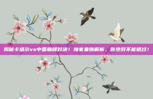 揭秘卡塔尔vs中国巅峰对决!独家集锦解析,你绝对不能错过!