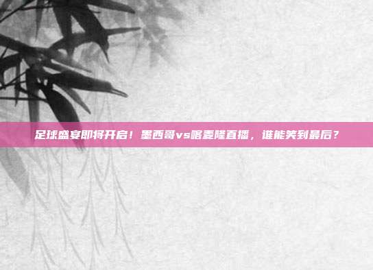 足球盛宴即将开启！墨西哥vs喀麦隆直播，谁能笑到最后？
