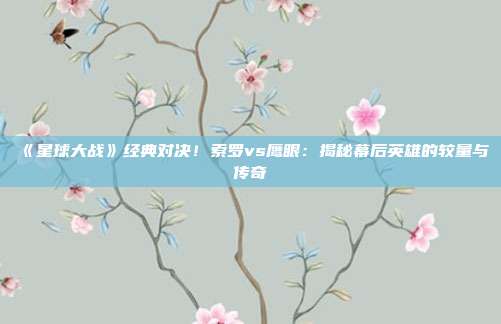 《星球大战》经典对决！索罗vs鹰眼：揭秘幕后英雄的较量与传奇