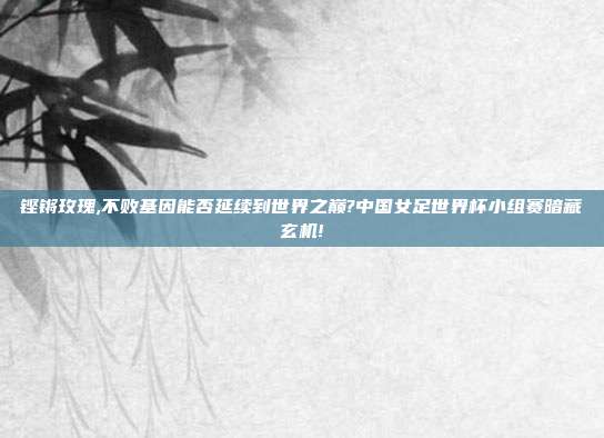 铿锵玫瑰,不败基因能否延续到世界之巅?中国女足世界杯小组赛暗藏玄机!