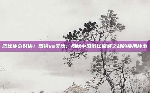 篮球传奇对决！周锐vs吴悠：揭秘中国街球巅峰之战的幕后故事