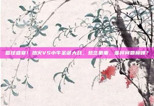 篮球盛宴！热火VS小牛圣诞大战，悬念重重，谁将问鼎巅峰？