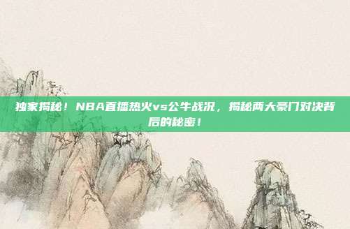 独家揭秘!NBA直播热火vs公牛战况,揭秘两大豪门对决背后的秘密!