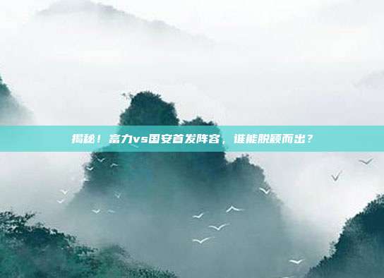 揭秘！富力vs国安首发阵容，谁能脱颖而出？